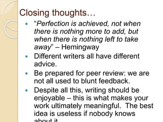 Closing thoughts…
 “Perfection is achieved, not when
there is nothing more to add, but
when there is nothing left to take
away” – Hemingway
 Different writers all have different
advice.
 Be prepared for peer review: we are
not all used to blunt feedback.
 Despite all this, writing should be
enjoyable – this is what makes your
work ultimately meaningful. The best
idea is useless if nobody knows
 