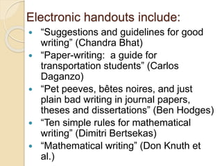 Electronic handouts include:
 “Suggestions and guidelines for good
writing” (Chandra Bhat)
 “Paper-writing: a guide for
transportation students” (Carlos
Daganzo)
 “Pet peeves, bêtes noires, and just
plain bad writing in journal papers,
theses and dissertations” (Ben Hodges)
 “Ten simple rules for mathematical
writing” (Dimitri Bertsekas)
 “Mathematical writing” (Don Knuth et
al.)
 