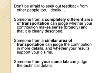 Don’t be afraid to seek out feedback from
other people too. Ideally…
Someone from a completely different area
of transportation can judge whether your
contribution makes sense (broadly) and
that it is clearly described.
Someone from a similar area of
transportation can judge the contribution
in more details, and whether your results
support your claims.
Someone from your same lab can judge
the technical details.
 