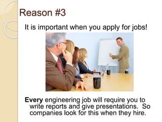 Reason #3
It is important when you apply for jobs!
Every engineering job will require you to
write reports and give presentations. So
companies look for this when they hire.
 