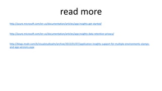 read more
http://azure.microsoft.com/en-us/documentation/articles/app-insights-get-started/
http://azure.microsoft.com/en-us/documentation/articles/app-insights-data-retention-privacy/
http://blogs.msdn.com/b/visualstudioalm/archive/2015/01/07/application-insights-support-for-multiple-environments-stamps-
and-app-versions.aspx
 