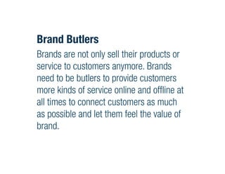 Brand Butlers
Brands are not only sell their products or
service to customers anymore. Brands
need to be butlers to provide customers
more kinds of service online and offline at
all times to connect customers as much
as possible and let them feel the value of
brand.
 