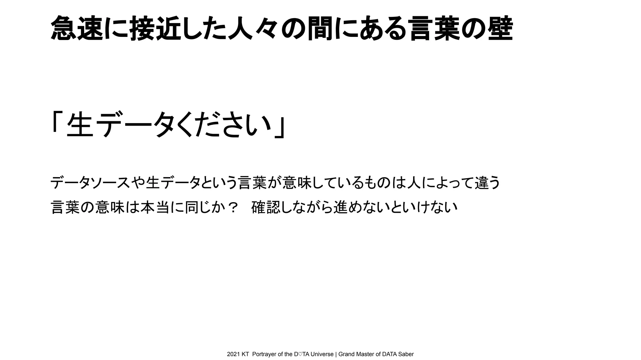 2021 KT Portrayer of the D♡TA Universe | Grand Master of DATA Saber
急速に接近した人々の間にある言葉の壁
「生データください」
データソースや生データという言葉が意味しているものは人によって違う
言葉の意味は本当に同じか？　確認しながら進めないといけない
 