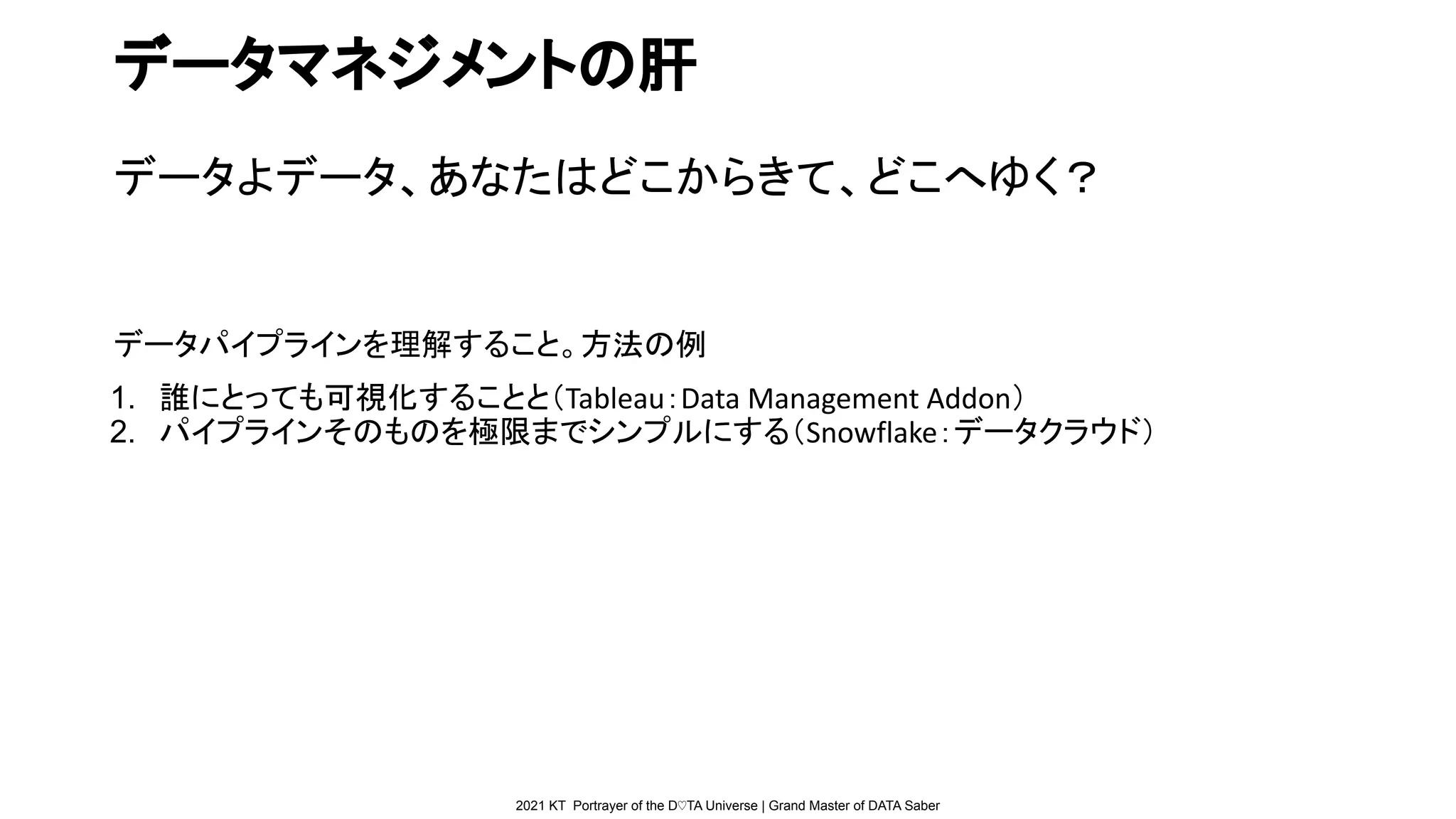 2021 KT Portrayer of the D♡TA Universe | Grand Master of DATA Saber
データマネジメントの肝
データよデータ、あなたはどこからきて、どこへゆく？
データパイプラインを理解すること。方法の例
1. 誰にとっても可視化することと（Tableau：Data Management Addon）
2. パイプラインそのものを極限までシンプルにする（Snowflake：データクラウド）
 