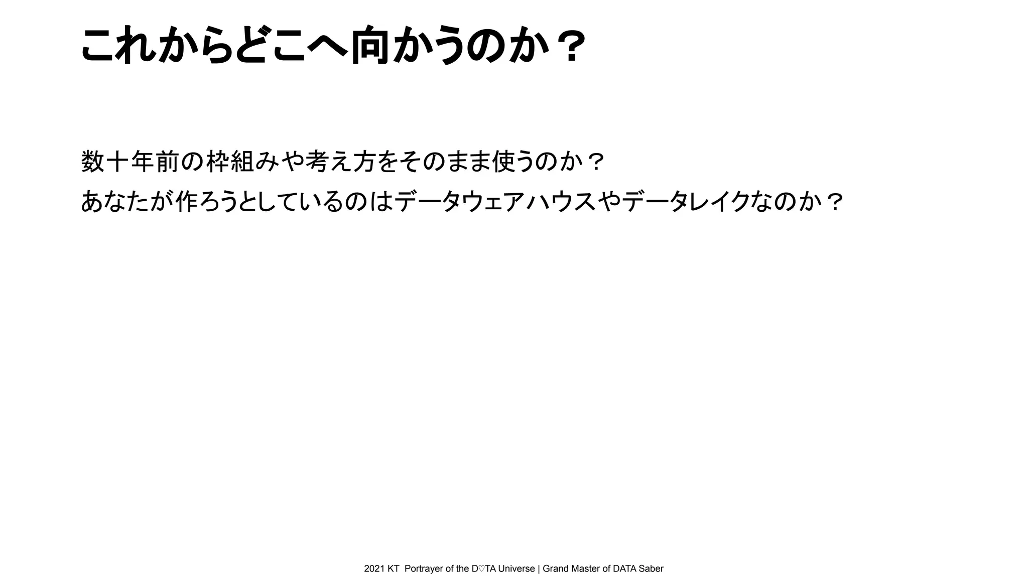 2021 KT Portrayer of the D♡TA Universe | Grand Master of DATA Saber
これからどこへ向かうのか？
数十年前の枠組みや考え方をそのまま使うのか？
あなたが作ろうとしているのはデータウェアハウスやデータレイクなのか？
 