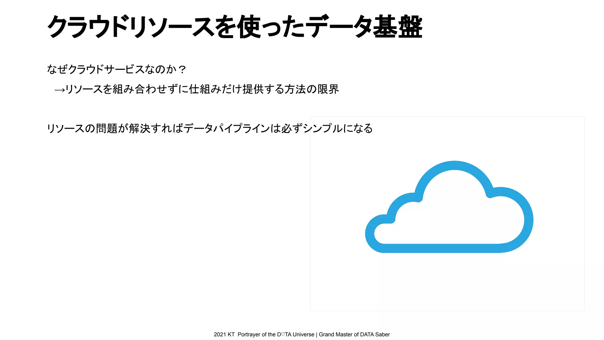 2021 KT Portrayer of the D♡TA Universe | Grand Master of DATA Saber
クラウドリソースを使ったデータ基盤
なぜクラウドサービスなのか？
　→リソースを組み合わせずに仕組みだけ提供する方法の限界
リソースの問題が解決すればデータパイプラインは必ずシンプルになる
 