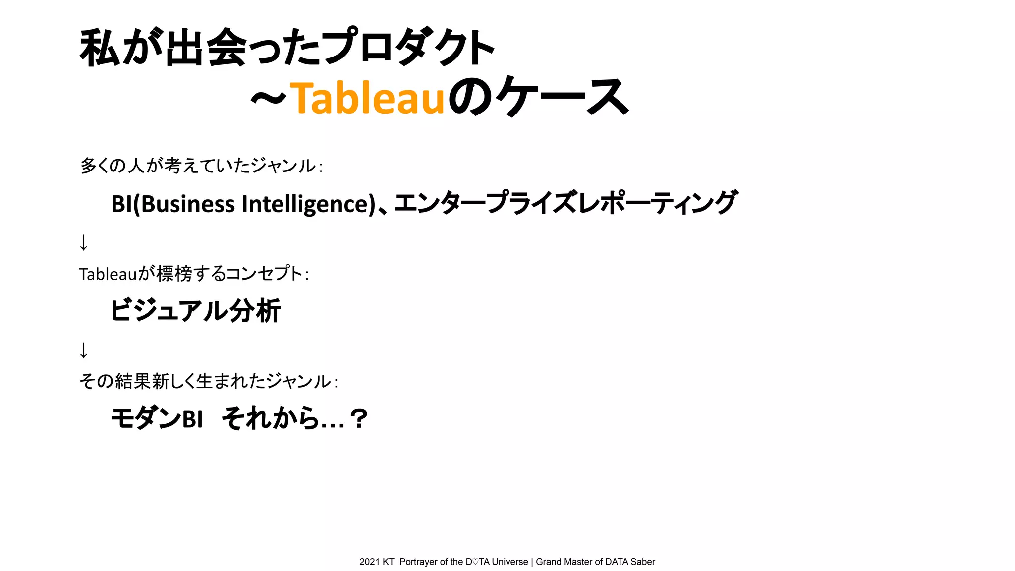 2021 KT Portrayer of the D♡TA Universe | Grand Master of DATA Saber
私が出会ったプロダクト
　　　　　　〜Tableauのケース
多くの人が考えていたジャンル：
BI(Business Intelligence)、エンタープライズレポーティング
↓
Tableauが標榜するコンセプト：
ビジュアル分析
↓
その結果新しく生まれたジャンル：
モダンBI　それから…？
 