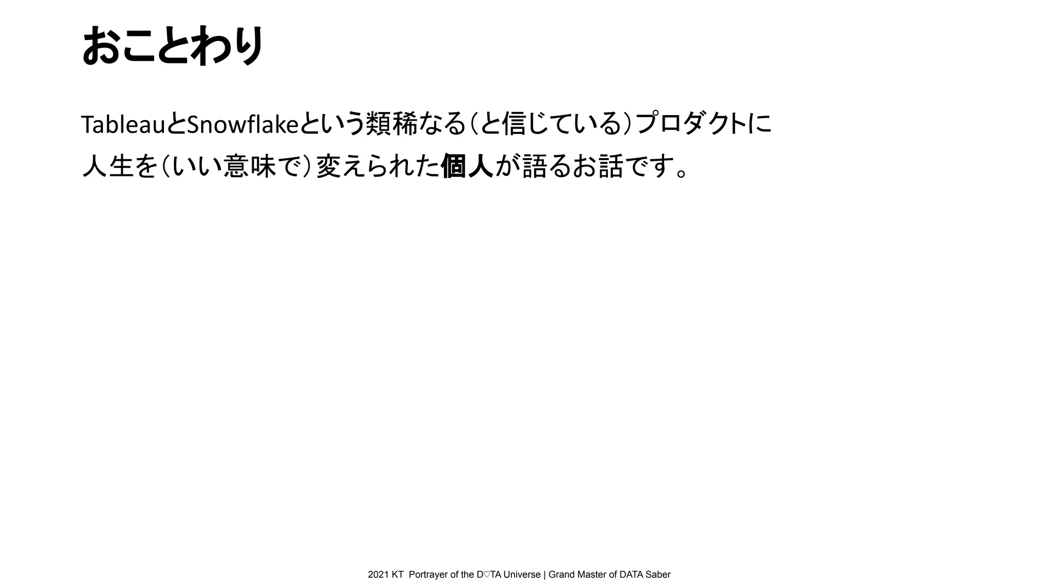 2021 KT Portrayer of the D♡TA Universe | Grand Master of DATA Saber
おことわり
TableauとSnowflakeという類稀なる（と信じている）プロダクトに
人生を（いい意味で）変えられた個人が語るお話です。
 