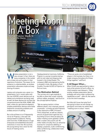TECH XPERIENCE
69Systems Integration Asia February - March 2016
W
ireless presentation is not a
new concept. In fact, there are
many companies in the market
with at least one such product in their
repertoire of solutions. The reason for its
existence is understandable, as wireless
presentation advocates simple and easy
sharing of screens.
Laptop and computers are a given in a
presentation, but in recent years with
the rise of BYOD, smart devices such as
tablets and smartphone are being used
as well. As these devices do not have the
conventional ports like VGA, HDMI, USB
(well, unless you get external adapters),
wireless presentation devices solve these
loathsome connectivity problems and
endless amount of cabling.
But is this all there is to it? Apparently
not so for Prijector, a two-year old
startup based in California. Having
sold more than 10,000 devices to huge
enterprises and established education
institutions in more than 40 countries,
the young startup has a vision for the
future of meeting rooms.
Headquartered at Livermore, California,
Prijector is a young innovative startup
with its main sales and shipping hub
located in the United Stated. The
company's R&D and engineering facility
is situated in India. We spoke to Sunil
Coushik, Founder & CEO of Prijector, to
find out more.
The Motivation Behind
“Our primary aim is get anybody to
be able to share their screen instantly
without cables, wirelessly,” said Sunil on
the concept behind Prijector.
“We are seeing traction in three
different places, one is startups; second,
universities - currently we have Prijectors
in the classrooms of MIT, Princeton;
Third, enterprises, as well as a decent
amount of government agencies too.”
According to Sunil, there are about 70
million meeting rooms globally in 2014.
With a market value worth over 40
million dollar annually, this is an attractive
business for companies dabbling in
displays, projectors, audio conferencing,
video conferencing, collaboration tools
and so forth.
“There are quite a lot of established
players in the business, but there is no
single company that glues all of these
things together,” said Sunil.
It All Began When...
When SI Asia was approached to take a
look at the solution at Sunil's office, my
initial reception was lukewarm, “Okay,
another wireless presentation device,
probably with some video conferencing
capabilities as well” - after all, that seems
to be the trend nowadays.
But little did I know that what Sunil
was going to show me will change my
perception and make me realise what
“meeting-room-in-a-box” means.
In A Box
Meeting Room
Startup Prijector Wants To
Change the Game
By Shireen Ho
 