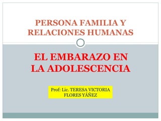 EL EMBARAZO EN
LA ADOLESCENCIA
PERSONA FAMILIA Y
RELACIONES HUMANAS
Prof: Lic. TERESA VICTORIA
FLORES YÁÑEZ
 