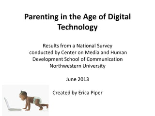 Parenting in the Age of Digital
Technology
Results from a National Survey
conducted by Center on Media and Human
Development School of Communication
Northwestern University
June 2013
Created by Erica Piper
 