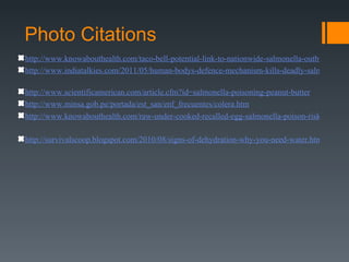 Photo Citations
http://www.knowabouthealth.com/taco-bell-potential-link-to-nationwide-salmonella-outbreak/5225
http://www.indiatalkies.com/2011/05/human-bodys-defence-mechanism-kills-deadly-salmonella-b

http://www.scientificamerican.com/article.cfm?id=salmonella-poisoning-peanut-butter
http://www.minsa.gob.pe/portada/est_san/enf_frecuentes/colera.htm
http://www.knowabouthealth.com/raw-under-cooked-recalled-egg-salmonella-poison-risk/5628/

http://survivalscoop.blogspot.com/2010/08/signs-of-dehydration-why-you-need-water.html
 