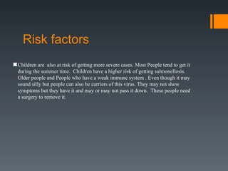 Risk factors
Children are also at risk of getting more severe cases. Most People tend to get it
during the summer time. Children have a higher risk of getting salmonellosis.
Older people and People who have a weak immune system . Even though it may
sound silly but people can also be carriers of this virus. They may not show
symptoms but they have it and may or may not pass it down. These people need
a surgery to remove it.
 
