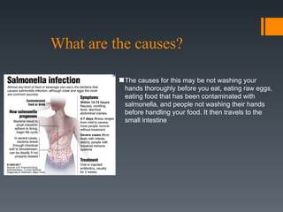 What are the causes?

           The causes for this may be not washing your
           hands thoroughly before you eat, eating raw eggs,
           eating food that has been contaminated with
           salmonella, and people not washing their hands
           before handling your food. It then travels to the
           small intestine
 