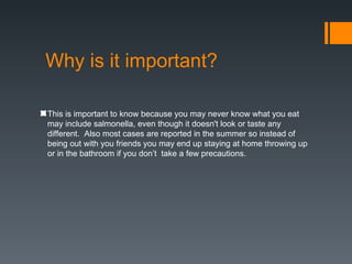 Why is it important?

This is important to know because you may never know what you eat
may include salmonella, even though it doesn't look or taste any
different. Also most cases are reported in the summer so instead of
being out with you friends you may end up staying at home throwing up
or in the bathroom if you don’t take a few precautions.
 