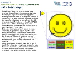 HA1 – Raster Images  Many Images seen on your computer are raster graphics, pictures found on the internet and photos taken on your digital camera are raster graphics. Raster graphics are made up of grid pixels, referred to as a bitmap. The larger the image the more disk space the image file will take up, for example, a 640 x 480 images requires information to be stored for 307,200 pixels, while a 3072 x 2048 image (from a 6.3 megapixel digital camera) needs to store information for a massive 6,291,456 pixels. Because a raster graphic needs to store so much information, large bitmaps require large file sizes. Fortunately, there are several image compression algorithms that have been developed to help reduce big file sizes. JPEG and Gif are two of the most common compressed image formats on the internet. But many other types of image compression are available. Raster graphics can be scaled down with no loss of quality, but enlarging a bitmap image causes it to look blocky and ‘pixelated’.  For this reason, vector graphics are often used for certain images, such as logo companies logos, which need to be different scales. 