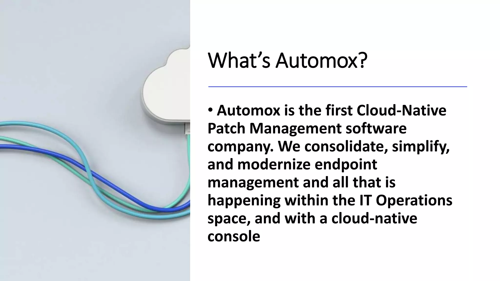 What’s Automox?
• Automox is the first Cloud-Native
Patch Management software
company. We consolidate, simplify,
and modernize endpoint
management and all that is
happening within the IT Operations
space, and with a cloud-native
console
 