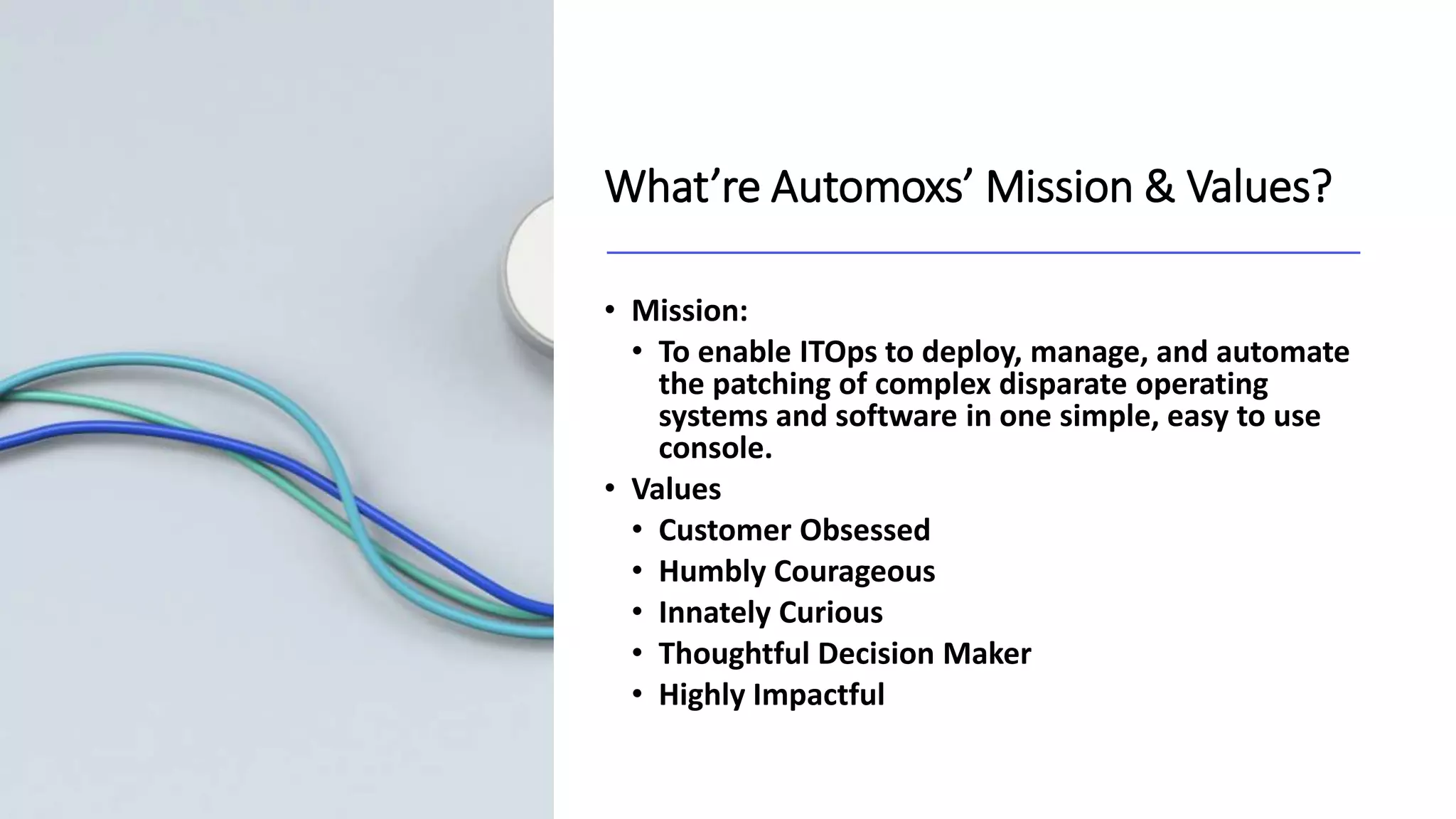 What’re Automoxs’ Mission & Values?
• Mission:
• To enable ITOps to deploy, manage, and automate
the patching of complex disparate operating
systems and software in one simple, easy to use
console.
• Values
• Customer Obsessed
• Humbly Courageous
• Innately Curious
• Thoughtful Decision Maker
• Highly Impactful
 