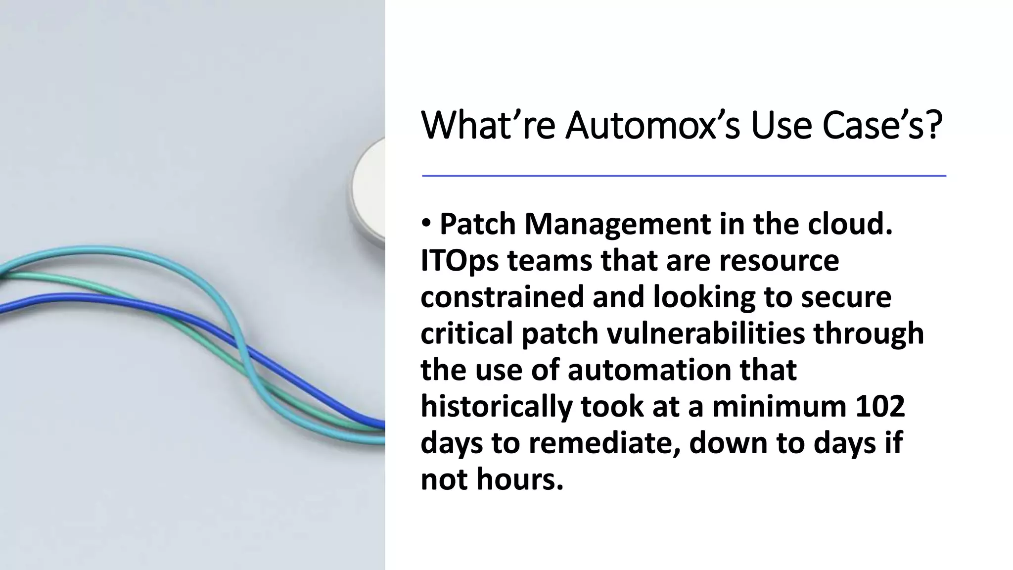What’re Automox’s Use Case’s?
• Patch Management in the cloud.
ITOps teams that are resource
constrained and looking to secure
critical patch vulnerabilities through
the use of automation that
historically took at a minimum 102
days to remediate, down to days if
not hours.
 