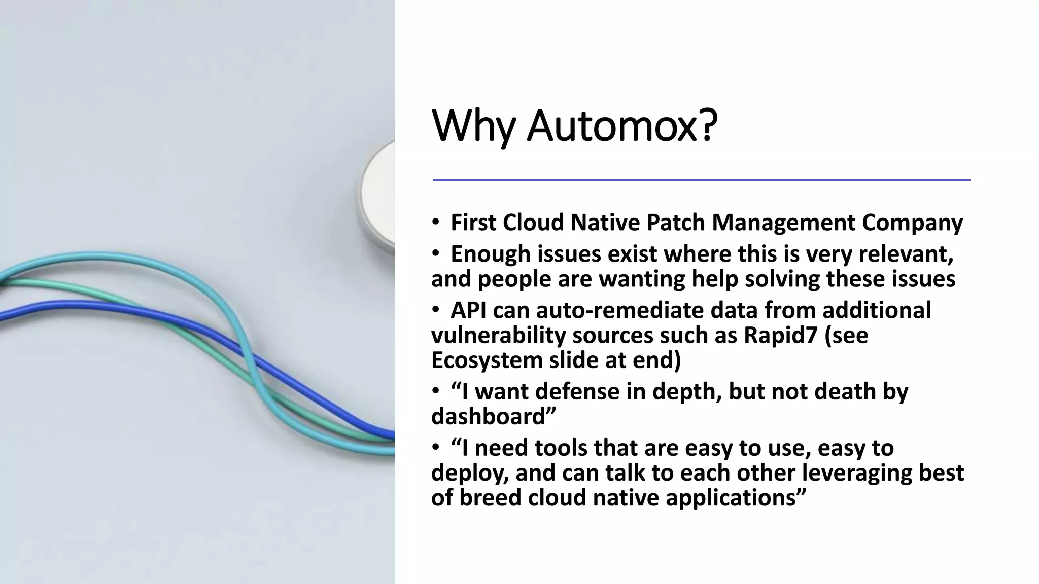 Why Automox?
• First Cloud Native Patch Management Company
• Enough issues exist where this is very relevant,
and people are wanting help solving these issues
• API can auto-remediate data from additional
vulnerability sources such as Rapid7 (see
Ecosystem slide at end)
• “I want defense in depth, but not death by
dashboard”
• “I need tools that are easy to use, easy to
deploy, and can talk to each other leveraging best
of breed cloud native applications”
 
