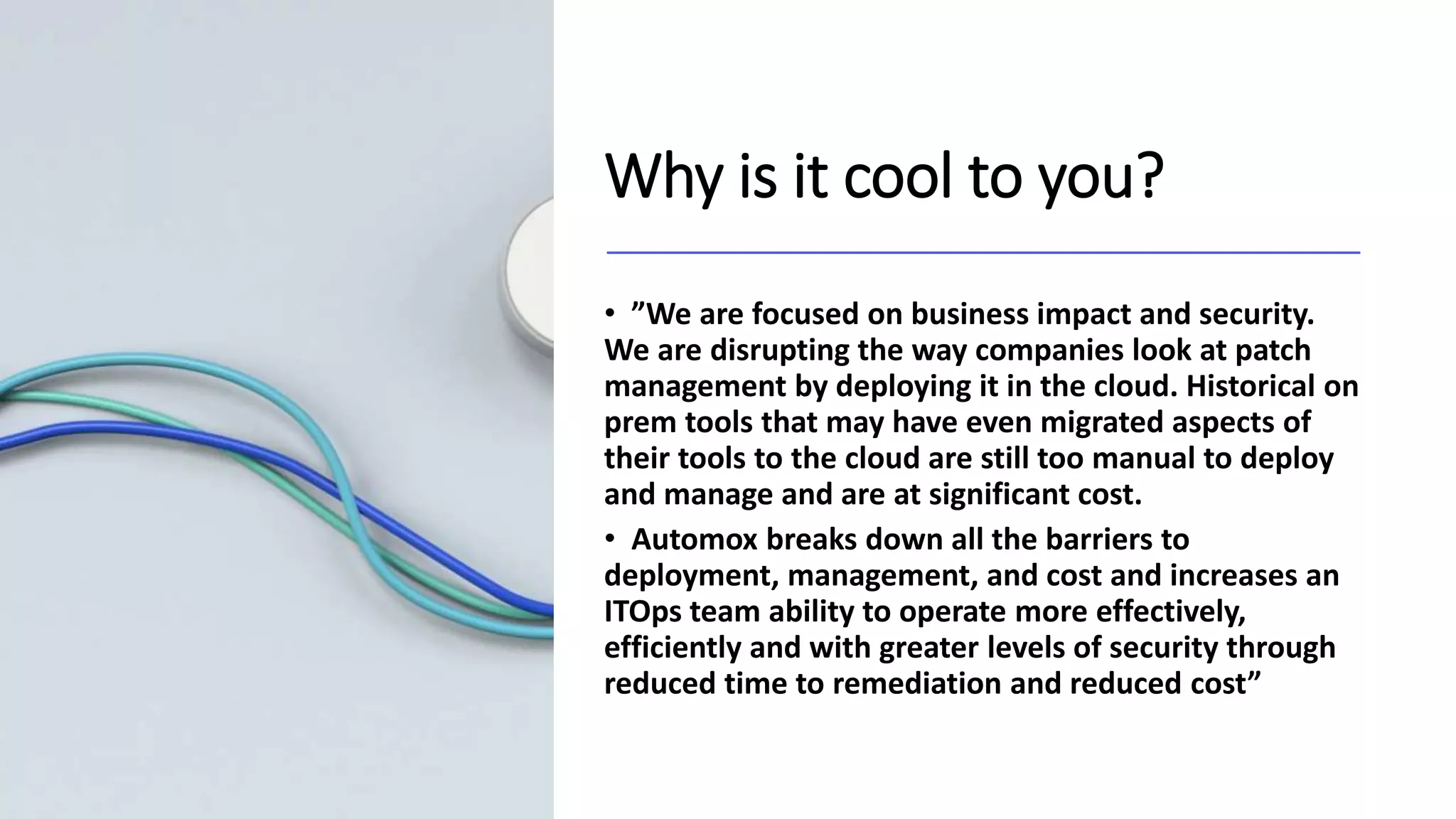 Why is it cool to you?
• ”We are focused on business impact and security.
We are disrupting the way companies look at patch
management by deploying it in the cloud. Historical on
prem tools that may have even migrated aspects of
their tools to the cloud are still too manual to deploy
and manage and are at significant cost.
• Automox breaks down all the barriers to
deployment, management, and cost and increases an
ITOps team ability to operate more effectively,
efficiently and with greater levels of security through
reduced time to remediation and reduced cost”
 