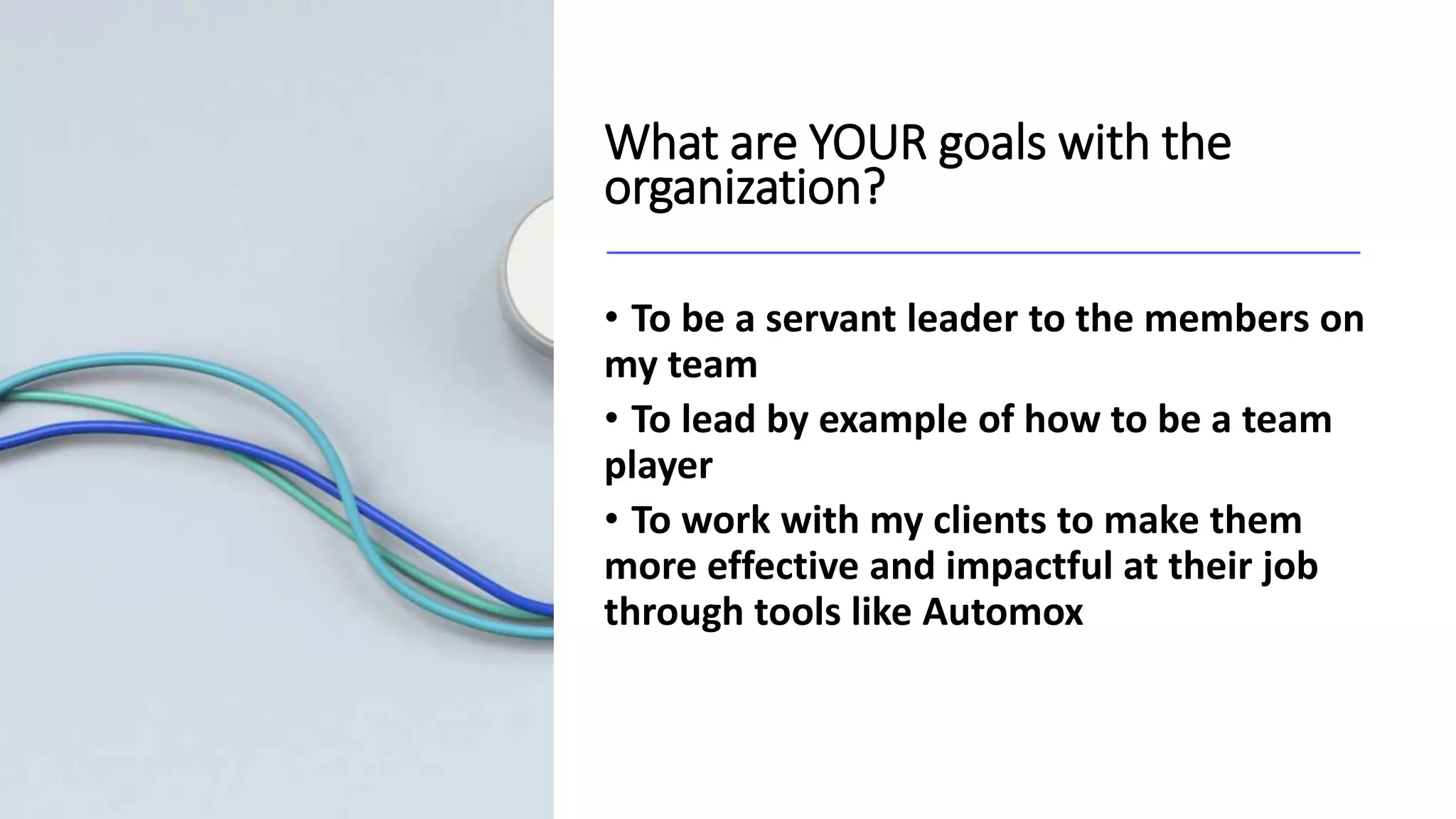 What are YOUR goals with the
organization?
• To be a servant leader to the members on
my team
• To lead by example of how to be a team
player
• To work with my clients to make them
more effective and impactful at their job
through tools like Automox
 