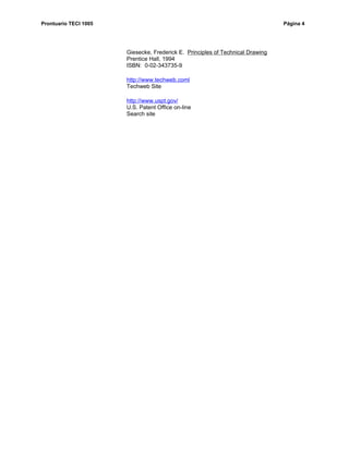 Prontuario TECI 1005                                                            Página 4




                       Giesecke, Frederick E. Principles of Technical Drawing
                       Prentice Hall, 1994
                       ISBN: 0-02-343735-9

                       http://www.techweb.coml
                       Techweb Site

                       http://www.uspt.gov/
                       U.S. Patent Office on-line
                       Search site
 