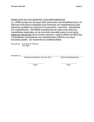Prontuario TECI 1005                                                            Página 5




DERECHOS DE ESTUDIANTES CON IMPEDIMENTOS
La UPRB cumple con las leyes ADA (Americans with Disabilities Act) y 51
(Servicios Educativos Integrales para Personas con Impedimentos) para
garantizar igualdad en el acceso a la educación y servicios. Estudiantes
con impedimentos: INFORMA al profesor(a) de cada curso sobre tus
necesidades especiales y/o de acomodo razonable para el curso en la
tarjeta de información de la primera semana y visita la Oficina de Servicios
a Estudiantes Universitarios con Impedimentos (OSEVI) a la mayor
brevedad posible. Se mantendrá la confidencialidad.
Revisado por:   Prof. Rosa M. Pellerano
                Abril 2006




Aprobado por:
                  Presidente Comité Rev. Curricular TECI   Director del Departamento



                               Fecha                              Fecha
 