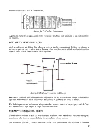 49 
teremos o rolo com o total de fios desejado. 
Ilustração 55: Final do Enrolamento. 
A próxima etapa será a repassagem destes fios para o rolete do tear, chamada de descarregamento 
ou pliagem. 
DESCARREGAMENTO OU PLIAGEM 
Após o urdimento da última fita, obtém-se sobre o tambor a quantidade de fios, em número e 
metragem, prevista para o rolete do tear. Deve-se obter a máxima uniformidade ao distribuir as fitas 
sobre o rolete do tear, tanto quanto a tensão aplicada. 
Ilustração 56: Descarregamento ou Pliagem. 
O rolete do tear deve estar alinhado com o conjunto de fios e a distância entre flanges corretamente 
ajustada, de modo a não haver a ocorrência de acúmulo ou queda de fios junto às flanges. 
Um dado importante no urdimento é a largura total do urdume, ou seja, a largura que o total de fitas 
terá sobre o tambor, que é igual à “largura do rolo de urdume”. 
URDIMENTO CONTÍNUO OU DIRETO 
No urdimento seccional os fios são primeiramente enrolados sobre o tambor da urdideira em seções 
em número tal a fornecer a quantidade de fios desejada no rolo de urdume. 
No urdimento contínuo, também chamado direto, este enrolamento intermediário é efetuado 
 