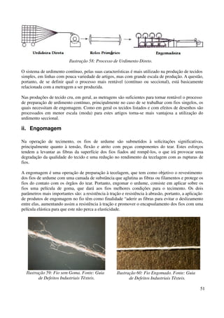 51 
Ilustração 58: Processo de Urdimento Direto. 
O sistema de urdimento contínuo, pelas suas características é mais utilizado na produção de tecidos 
simples, em linhas com pouca variedade de artigos, mas com grande escala de produção. A questão, 
portanto, de se definir qual o processo mais rentável (contínuo ou seccional), está basicamente 
relacionada com a metragem a ser produzida. 
Nas produções de tecido cru, em geral, as metragens são suficientes para tornar rentável o processo 
de preparação de urdimento contínuo, principalmente no caso de se trabalhar com fios singelos, os 
quais necessitam de engomagem. Como em geral os tecidos listados e com efeitos de desenhos são 
processados em menor escala (moda) para estes artigos torna-se mais vantajosa a utilização do 
urdimento seccional. 
ii. Engomagem 
Na operação de tecimento, os fios de urdume são submetidos à solicitações significativas, 
principalmente quanto à tensão, flexão e atrito com peças componentes do tear. Estes esforços 
tendem a levantar as fibras da superfície dos fios fiados até rompê-los, o que irá provocar uma 
degradação da qualidade do tecido e uma redução no rendimento da tecelagem com as rupturas de 
fios. 
A engomagem é uma operação de preparação à tecelagem, que tem como objetivo o revestimento 
dos fios de urdume com uma camada de substância que aglutina as fibras ou filamentos e protege os 
fios do contato com os órgãos do tear. Portanto, engomar o urdume, consiste em aplicar sobre os 
fios uma película de goma, que dará aos fios melhores condições para o tecimento. Os dois 
parâmetros mais importantes são: a resistência à tração e resistência à abrasão, portanto, a aplicação 
de produtos de engomagem no fio têm como finalidade “aderir as fibras para evitar o deslizamento 
entre elas, aumentando assim a resistência à tração e promover o encapsulamento dos fios com uma 
película elástica para que este não perca a elasticidade. 
Ilustração 59: Fio sem Goma. Fonte: Guia 
de Defeitos Industriais Têxteis. 
Ilustração 60: Fio Engomado. Fonte: Guia 
de Defeitos Industriais Têxteis. 
 