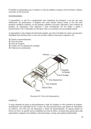É também na engomadeira que se reúnem os rolos da urdideira contínua a fim de formar o urdume 
com todos os fios do tecido. 
52 
ENGOMADEIRA 
A engomadeira, se não for o equipamento mais importante da tecelagem, é um dos que mais 
influenciam sua performance. A máquina tem como funções básicas reunir os fios dos rolos 
primários (urdideira contínua), ou das portadas (urdideira seccional), aplicando a estes soluções de 
produtos de engomantes. Esta aplicação é feita normalmente em um banho a quente e 
posteriormente o fio é submetido ao calor para voltar a se constituir com sua umidade natural 
A engomadeira é uma máquina de dimensões grandes, por tanto é dividida em seções, que possuem 
finalidades bem distintas entre sí, mas com um único objetivo maior que é engomar o fio. 
Gaiola ou desenrolamento; 
Caixa de goma; 
Zona de secagem; 
Campo seco ou separação de camadas; 
Cabeceira ou enrolamento. 
Ilustração 61: Partes da Engomadeira. 
GAIOLAS 
A seção chamada de gaiola ou desenrolamento é onde são alojados os rolos primários de urdume, 
normalmente com capacidade de até 12 rolos. Os rolos possuem freios, que podem ser individuais 
ou coletivos, são estes que vão determinar a tensão de desenrolamento. As gaiolas podem ser 
móveis ou fixas. As gaiolas móveis trabalham em cima de trilhos, existindo duas gaiolas para cada 
engomadeira, enquanto uma trabalha a outra descarrega e carrega, para ganhar produtividade. 
 
