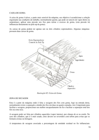 54 
CAIXA DE GOMA 
A caixa de goma é talvez, a parte mais sensível da máquina, seu objetivo é acondicionar a solução 
engomante nas condições de trabalho, (normalmente quente, que pode ser através de vapor direto ou 
serpentinas), aplicar uma pressão nos fios para retirar o excesso de goma, (esta pressão irá 
influenciar diretamente no pick-up da goma). 
As caixas de goma podem ter apenas um ou dois cilindros espremedores. Algumas máquinas 
possuem duas caixas de goma. 
Ilustração 65: Caixa de Goma. 
ZONA DE SECAGEM 
Esta é a parte da máquina onde é feita a secagem dos fios com goma, logo na entrada desta, 
normalmente existe a separação a úmido dos fios em duas ou quatro camadas, isto é importante para 
facilitar a secagem, proporcionar um melhor encapsulamento do fio e facilitar a separação total dos 
fios na zona seca. 
A secagem pode ser feita por cilindros aquecidos (vapor interno), por câmara de ar ou estufa. No 
caso dos cilindros, que é o mais usado, estes devem ser revestidos com teflon para evitar que se 
formem crostas ou ferrugem. 
A temperatura de secagem associada a porcentagem de umidade residual no fio influenciam 
 