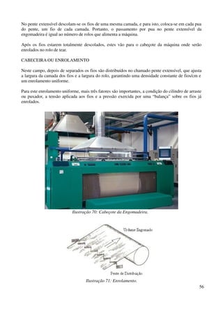 No pente extensível descolam-se os fios de uma mesma camada, e para isto, coloca-se em cada pua 
do pente, um fio de cada camada. Portanto, o passamento por pua no pente extensível da 
engomadeira é igual ao número de rolos que alimenta a máquina. 
Após os fios estarem totalmente descolados, estes vão para o cabeçote da máquina onde serão 
enrolados no rolo de tear. 
56 
CABECEIRA OU ENROLAMENTO 
Neste campo, depois de separados os fios são distribuídos no chamado pente extensível, que ajusta 
a largura da camada dos fios e a largura do rolo, garantindo uma densidade constante de fios/cm e 
um enrolamento uniforme. 
Para este enrolamento uniforme, mais três fatores são importantes, a condição do cilindro de arraste 
ou puxador, a tensão aplicada aos fios e a pressão exercida por uma “balança” sobre os fios já 
enrolados. 
Ilustração 70: Cabeçote da Engomadeira. 
Ilustração 71: Enrolamento. 
 