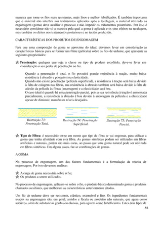 maneira que torne os fios mais resistentes, mais lisos e melhor lubrificados. É também importante 
que o material não interfira nos tratamentos aplicados após a tecelagem, o material utilizado na 
engomagem (goma) deve auxiliar o processo e não impedir os tratamentos posteriores. Por isso é 
necessário considerar não só a maneira pela qual a goma é aplicada e os seus efeitos na tecelagem, 
mas também os efeitos nos tratamentos posteriores e no tecido produzido. 
58 
CARACTERÍSTICAS DOS PRODUTOS DE ENGOMAGEM 
Para que uma composição de goma se aproxime do ideal, devemos levar em consideração as 
características básicas para se formar um filme (película) sobre os fios de urdume, que apresente as 
seguintes propriedades: 
Penetração: qualquer que seja a classe ou tipo de produto escolhido, deve-se levar em 
consideração o seu poder de penetração no fio. 
Quando a penetração é total, o fio possuirá grande resistência à tração, muito baixa 
resistência à abrasão e pouquíssima elasticidade. 
Quando não existe penetração (película superficial), a resistência à tração será baixa devido 
à falta de colagem nas fibras, sua resistência à abrasão também será baixa devido à falta de 
adesão da película às fibras (ancoragem) e a elasticidade será boa. 
O caso ideal é quando há uma penetração parcial, pois a sua resistência à tração é aumentada 
parcialmente, a resistência à abrasão é boa devido à ancoragem da película e a elasticidade 
apesar de diminuir, mantém os níveis desejados. 
Ilustração 73: 
Penetração Total. 
Ilustração 74: Penetração 
Superficial. 
Ilustração 75: Penetração 
Parcial. 
Tipo de Fibra: é necessário ter-se em mente que tipo de fibra se vai engomar, para utilizar a 
goma que tenha afinidade com esta fibra. As gomas sintéticas podem ser utilizadas em fibras 
artificiais e naturais, porém são mais caras, ao passo que uma goma natural pode ser utilizada 
em fibras sintéticas. Em alguns casos, faz-se combinações de gomas. 
A GOMA 
No processo de engomagem, um dos fatores fundamentais é a formulação da receita de 
engomagem. Por isso devemos analisar: 
A carga de goma necessária sobre o fio; 
Os produtos a serem utilizados. 
No processo de engomagem, aplicam-se sobre o fio, o produto básico denominado goma e produtos 
chamados auxiliares, que melhoram as características anteriormente citadas. 
Um fio de urdume deve ser resistente, elástico, extensível e liso. Os ingredientes fundamentais 
usados na engomagem são, em geral, amidos e fécula ou produtos não naturais, que agem como 
adesivos, alem de substancias gordas ou oleosas, para agirem como lubrificantes. Estes dois tipos de 
 