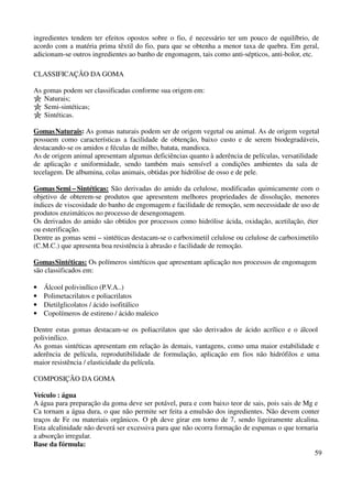 ingredientes tendem ter efeitos opostos sobre o fio, é necessário ter um pouco de equilíbrio, de 
acordo com a matéria prima têxtil do fio, para que se obtenha a menor taxa de quebra. Em geral, 
adicionam-se outros ingredientes ao banho de engomagem, tais como anti-sépticos, anti-bolor, etc. 
59 
CLASSIFICAÇÃO DA GOMA 
As gomas podem ser classificadas conforme sua origem em: 
Naturais; 
Semi-sintéticas; 
Sintéticas. 
Gomas Naturais: As gomas naturais podem ser de origem vegetal ou animal. As de origem vegetal 
possuem como características a facilidade de obtenção, baixo custo e de serem biodegradáveis, 
destacando-se os amidos e féculas de milho, batata, mandioca. 
As de origem animal apresentam algumas deficiências quanto à aderência de películas, versatilidade 
de aplicação e uniformidade, sendo também mais sensível a condições ambientes da sala de 
tecelagem. De albumina, colas animais, obtidas por hidrólise de osso e de pele. 
Gomas Semi – Sintéticas: São derivadas do amido da celulose, modificadas quimicamente com o 
objetivo de obterem-se produtos que apresentem melhores propriedades de dissolução, menores 
índices de viscosidade do banho de engomagem e facilidade de remoção, sem necessidade de uso de 
produtos enzimáticos no processo de desengomagem. 
Os derivados do amido são obtidos por processos como hidrólise ácida, oxidação, acetilação, éter 
ou esterificação. 
Dentre as gomas semi – sintéticas destacam-se o carboximetil celulose ou celulose de carboximetilo 
(C.M.C.) que apresenta boa resistência à abrasão e facilidade de remoção. 
Gomas Sintéticas: Os polímeros sintéticos que apresentam aplicação nos processos de engomagem 
são classificados em: 
• Álcool polivinílico (P.V.A..) 
• Polimetacrilatos e poliacrilatos 
• Dietilglicolatos / ácido isofitálico 
• Copolímeros de estireno / ácido maleico 
Dentre estas gomas destacam-se os poliacrilatos que são derivados de ácido acrílico e o álcool 
polivinílico. 
As gomas sintéticas apresentam em relação às demais, vantagens, como uma maior estabilidade e 
aderência de película, reprodutibilidade de formulação, aplicação em fios não hidrófilos e uma 
maior resistência / elasticidade da película. 
COMPOSIÇÃO DA GOMA 
Veículo : água 
A água para preparação da goma deve ser potável, pura e com baixo teor de sais, pois sais de Mg e 
Ca tornam a água dura, o que não permite ser feita a emulsão dos ingredientes. Não devem conter 
traços de Fe ou materiais orgânicos. O ph deve girar em torno de 7, sendo ligeiramente alcalina. 
Esta alcalinidade não deverá ser excessiva para que não ocorra formação de espumas o que tornaria 
a absorção irregular. 
Base da fórmula: 
 