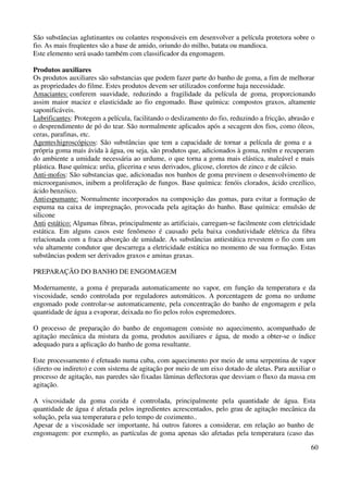São substâncias aglutinantes ou colantes responsáveis em desenvolver a película protetora sobre o 
fio. As mais freqüentes são a base de amido, oriundo do milho, batata ou mandioca. 
Este elemento será usado também com classificador da engomagem. 
Produtos auxiliares 
Os produtos auxiliares são substancias que podem fazer parte do banho de goma, a fim de melhorar 
as propriedades do filme. Estes produtos devem ser utilizados conforme haja necessidade. 
Amaciantes: conferem suavidade, reduzindo a fragilidade da película de goma, proporcionando 
assim maior maciez e elasticidade ao fio engomado. Base química: compostos graxos, altamente 
saponificáveis. 
Lubrificantes: Protegem a película, facilitando o deslizamento do fio, reduzindo a fricção, abrasão e 
o desprendimento de pó do tear. São normalmente aplicados após a secagem dos fios, como óleos, 
ceras, parafinas, etc. 
Agentes higroscópicos: São substâncias que tem a capacidade de tornar a película de goma e a 
própria goma mais ávida à água, ou seja, são produtos que, adicionados à goma, retêm e recuperam 
do ambiente a umidade necessária ao urdume, o que torna a goma mais elástica, maleável e mais 
plástica. Base química: uréia, glicerina e seus derivados, glicose, cloretos de zinco e de cálcio. 
Anti-mofos: São substancias que, adicionadas nos banhos de goma previnem o desenvolvimento de 
microorganismos, inibem a proliferação de fungos. Base química: fenóis clorados, ácido crezílico, 
ácido benzóico. 
Anti espumante: Normalmente incorporados na composição das gomas, para evitar a formação de 
espuma na caixa de impregnação, provocada pela agitação do banho. Base química: emulsão de 
silicone 
Anti estático: Algumas fibras, principalmente as artificiais, carregam-se facilmente com eletricidade 
estática. Em alguns casos este fenômeno é causado pela baixa condutividade elétrica da fibra 
relacionada com a fraca absorção de umidade. As substâncias antiestática revestem o fio com um 
véu altamente condutor que descarrega a eletricidade estática no momento de sua formação. Estas 
substâncias podem ser derivados graxos e aminas graxas. 
60 
PREPARAÇÃO DO BANHO DE ENGOMAGEM 
Modernamente, a goma é preparada automaticamente no vapor, em função da temperatura e da 
viscosidade, sendo controlada por reguladores automáticos. A porcentagem de goma no urdume 
engomado pode controlar-se automaticamente, pela concentração do banho de engomagem e pela 
quantidade de água a evaporar, deixada no fio pelos rolos espremedores. 
O processo de preparação do banho de engomagem consiste no aquecimento, acompanhado de 
agitação mecânica da mistura da goma, produtos auxiliares e água, de modo a obter-se o índice 
adequado para a aplicação do banho de goma resultante. 
Este processamento é efetuado numa cuba, com aquecimento por meio de uma serpentina de vapor 
(direto ou indireto) e com sistema de agitação por meio de um eixo dotado de aletas. Para auxiliar o 
processo de agitação, nas paredes são fixadas lâminas deflectoras que desviam o fluxo da massa em 
agitação. 
A viscosidade da goma cozida é controlada, principalmente pela quantidade de água. Esta 
quantidade de água é afetada pelos ingredientes acrescentados, pelo grau de agitação mecânica da 
solução, pela sua temperatura e pelo tempo de cozimento.. 
Apesar de a viscosidade ser importante, há outros fatores a considerar, em relação ao banho de 
engomagem: por exemplo, as partículas de goma apenas são afetadas pela temperatura (caso das 
 
