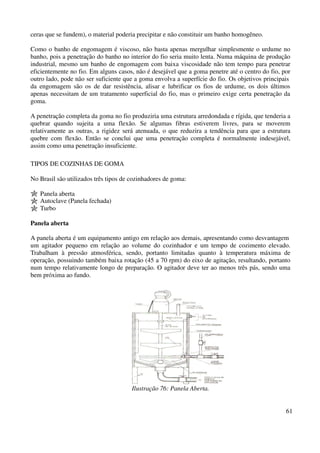 61 
ceras que se fundem), o material poderia precipitar e não constituir um banho homogêneo. 
Como o banho de engomagem é viscoso, não basta apenas mergulhar simplesmente o urdume no 
banho, pois a penetração do banho no interior do fio seria muito lenta. Numa máquina de produção 
industrial, mesmo um banho de engomagem com baixa viscosidade não tem tempo para penetrar 
eficientemente no fio. Em alguns casos, não é desejável que a goma penetre até o centro do fio, por 
outro lado, pode não ser suficiente que a goma envolva a superfície do fio. Os objetivos principais 
da engomagem são os de dar resistência, alisar e lubrificar os fios de urdume, os dois últimos 
apenas necessitam de um tratamento superficial do fio, mas o primeiro exige certa penetração da 
goma. 
A penetração completa da goma no fio produziria uma estrutura arredondada e rígida, que tenderia a 
quebrar quando sujeita a uma flexão. Se algumas fibras estiverem livres, para se moverem 
relativamente as outras, a rigidez será atenuada, o que reduzira a tendência para que a estrutura 
quebre com flexão. Então se conclui que uma penetração completa é normalmente indesejável, 
assim como uma penetração insuficiente. 
TIPOS DE COZINHAS DE GOMA 
No Brasil são utilizados três tipos de cozinhadores de goma: 
Panela aberta 
Autoclave (Panela fechada) 
Turbo 
Panela aberta 
A panela aberta é um equipamento antigo em relação aos demais, apresentando como desvantagem 
um agitador pequeno em relação ao volume do cozinhador e um tempo de cozimento elevado. 
Trabalham à pressão atmosférica, sendo, portanto limitadas quanto à temperatura máxima de 
operação, possuindo também baixa rotação (45 a 70 rpm) do eixo de agitação, resultando, portanto 
num tempo relativamente longo de preparação. O agitador deve ter ao menos três pás, sendo uma 
bem próxima ao fundo. 
Ilustração 76: Panela Aberta. 
 