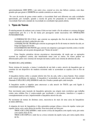 aproximadamente 6000 RPM e um outro eixo, coaxial ao eixo das hélices centrais, com duas 
grandes pás que giram à 2000RPM em sentido contrário ao outro eixo. 
No caso da receita de goma conter amido a viscosidade final será diferente em cada cozinhador 
apresentado, por exemplo, quando a receita de goma for preparada no cozinhador turbo sua 
viscosidade final será a metade da viscosidade no cozinhador tipo panela aberta. 
i. Tipos de Teares 
O entrelaçamento do urdume com a trama é feito no tear (onde o fio do urdume se costuma designar 
simplesmente por fio e o fio de trama por passagem) sendo necessárias três OPERAÇÕES 
FUNDAMENTAIS. 
A FORMAÇÃO DA CALA que consiste na separação dos fios da teia em duas folhas, 
formando um túnel conhecido por cala. 
A INSERÇÃO DE TRAMA que consiste na passagem do fio de trama no interior da cala, ao 
longo da largura do tecido. 
O BATIMENTO DO PENTE que consiste em empurrar a passagem inserida contra o tecido 
já formado, até um ponto designado por “frente do tecido”. 
Estas funções primárias devem encontrar-se sincronizadas, de modo que as operações 
ocorram na seqüência correta, não interferindo umas com as outras. Os teares podem ser 
diferenciados pelos seus sistemas de inserção da trama e pelos seus sistema de abertura da cala. 
63 
TEARES DE LANÇADEIRA 
Neste sistema de inserção, a trama é conduzida de um lado a outro, através da lançadeira que se 
constitui de um dispositivo de madeira resistente onde se acomodam as espulas com os fios de 
trama. 
A lançadeira desliza sobre a camada inferior dos fios da cala, sobre a mesa batente. Este contato 
pode causar problemas de rupturas. A lançadeira é acomodada em cada extremo num dispositivo 
chamado CAIXA DE LANÇADEIRAS onde ela é freada e parada após cada inserção. 
A lançadeira recebe o impulso para atravessar a cala através do TACO, que está ligado à 
extremidade superior da ESPADA. 
Este movimento para inserção da lançadeira apresenta sua origem num excêntrico que trabalha 
contra uma roldana fixa à contra-espada que recebendo o movimento, transfere-o à espada e 
conseqüentemente ao taco, impulsionando a lançadeira através da cala. 
No tecimento de tramas de distintas cores, necessita-se de mais de uma caixa de lançadeiras 
(CAIXA MÓVEL). 
A máquina de tecer de lançadeiras é dita automática porque efetua a troca de espulas vazias por 
espulas cheias sem a ação direta do tecelão. Esta troca pode ser feita por: 
TROCA DE LANÇADEIRA: onde ocorre a troca da lançadeira com espula vazia, por outra 
com espula cheia de fio. 
TROCA DE ESPULA: onde faz-se a troca somente da espula vazia, por outra espula cheia 
de fio. 
 