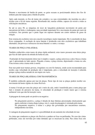 Durante o movimento de batida do pente, os guias recuam se posicionando abaixo dos fios de 
urdume para dar espaço para a batida do pente. 
Após cada inserção, os fios de trama são cortados e as suas extremidades são inseridas na cala e 
tecidas com o fio de trama seguinte. Resultando daí, ourelas sólidas, capazes de resistir a todas as 
solicitações mecânicas. 
Se até os anos 50, as máquinas de tecer de lançadeira produziam movimento do pente por 
mecanismo de biela e virabrequim, uma novidade importante foi o movimento do pente por meio de 
excêntrico. Isto permite que o pente fique em repouso durante um centro número de graus de 
rotação. 
Este sistema de excêntrico tem um conceito tecnológico muito importante. Ele é constituído de duas 
levas conjugadas. A oscilação da mesa batente é produzida com dois excêntricos que trabalham 
alternados, um provoca o retrocesso da mesa batente e o outro, o avanço. 
65 
TEARES DE PINÇA UNILATERAL 
Também conhecidos como teares de pinça rígida unilateral, estes teares possuem uma única pinça 
que fica do lado oposto da entrada da trama na cala. 
O princípio de funcionamento deste tear é simples e seguro, a pinça atravessa a cala e busca a trama 
que é apresentada no lado oposto. Pinçada a trama, a pinça retorna, depositando a trama na cala. 
Uma tesoura corta a trama rente à ourela. 
Este tear pode tecer tramas grossas, irregulares ou com fio fantasia, sendo assim recomendado para 
tecidos cuja velocidade de produção não é importante, pois a velocidade de inserção é reduzida 
porque a pinça realiza metade de seu trajeto em vazio. 
TEARES DE PINÇA BILATERAL COM TRANSFERÊNCIA 
É também conhecido apenas por tear de pinças. Neste tipo de tear as pinças podem receber seu 
movimento de hastes rígidas ou cintas flexíveis. 
A trama é levada por uma das pinças até o meio da cala, onde é transferida para a outra pinça que 
fará o restante do percurso da trama. A velocidade de produção é muito maior que o sistema 
unilateral visto que não há inserção vazia. 
A pinçagem da trama pode ser positiva ou negativa: 
No pinçamento positivo, a pinça é dotada de duas lâminas pressionadas elasticamente que 
agem conforme a trama chega à pinça, isto é, a ação da pinçagem é orientada pela trama. 
No pinçamento negativo, a trama e a pinça são governadas por mecanismos externos, 
independentes da trama. 
A vantagem do pinçamento negativo é a possibilidade de um aumento da velocidade do tear. 
As cintas que conduzem as pinças são flexíveis e podem ser lisas ou perfuradas. No caso das cintas 
perfuradas, estas são movidas por rodas dentadas que se encaixam na cinta. Nas cintas lisas este 
 