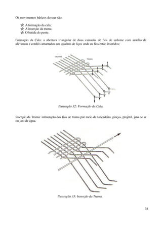 38 
Os movimentos básicos do tear são: 
A formação da cala; 
A inserção da trama; 
O batida do pente. 
Formação da Cala: a abertura triangular de duas camadas de fios de urdume com auxílio de 
alavancas e cordéis amarrados aos quadros de liços onde os fios estão inseridos; 
Ilustração 32: Formação da Cala. 
Inserção da Trama: introdução dos fios de trama por meio de lançadeira, pinças, projétil, jato de ar 
ou jato de água. 
Ilustração 33: Inserção da Trama. 
 