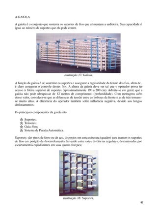 41 
A GAIOLA 
A gaiola é o conjunto que sustenta os suportes de fios que alimentam a urdideira. Sua capacidade é 
igual ao número de suportes que ela pode conter. 
Ilustração 37: Gaiola. 
A função da gaiola é de sustentar os suportes e assegurar a regularidade da tensão dos fios, além de, 
é claro assegurar o controle destes fios. A altura da gaiola deve ser tal que o operador possa ter 
acesso à fileira superior de suportes (aproximadamente 190 a 200 cm). Admite-se em geral, que a 
gaiola não pode ultrapassar de 12 metros de comprimento (profundidade). Com metragens além 
desse valor, considera-se que as diferenças de tensão entre as bobinas da frente e as de trás tornam-se 
muito altas. A eficiência do operador também sofre influência negativa, devido aos longos 
deslocamentos. 
Os principais componentes da gaiola são: 
Suportes; 
Tensores; 
Guia-Fios; 
Sistema de Parada Automática. 
Suportes: são pinos de ferro ou de aço, dispostos em uma estrutura (quadro) para manter os suportes 
de fios em posição de desenrolamento, havendo entre estes distâncias regulares, determinadas por 
escartamentos eqüidistantes em suas quatro direções; 
Ilustração 38: Suportes. 
 