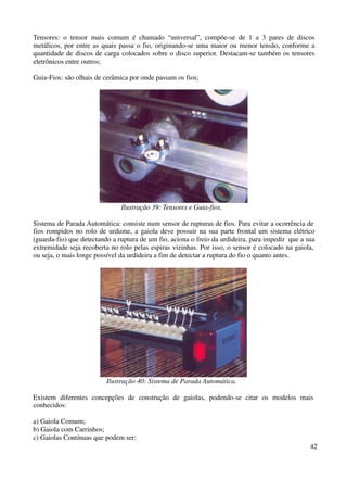Tensores: o tensor mais comum é chamado “universal”, compõe-se de 1 a 3 pares de discos 
metálicos, por entre as quais passa o fio, originando-se uma maior ou menor tensão, conforme a 
quantidade de discos de carga colocados sobre o disco superior. Destacam-se também os tensores 
eletrônicos entre outros; 
42 
Guia-Fios: são olhais de cerâmica por onde passam os fios; 
Ilustração 39: Tensores e Guia-fios. 
Sistema de Parada Automática: consiste num sensor de rupturas de fios. Para evitar a ocorrência de 
fios rompidos no rolo de urdume, a gaiola deve possuir na sua parte frontal um sistema elétrico 
(guarda-fio) que detectando a ruptura de um fio, aciona o freio da urdideira, para impedir que a sua 
extremidade seja recoberta no rolo pelas espiras vizinhas. Por isso, o sensor é colocado na gaiola, 
ou seja, o mais longe possível da urdideira a fim de detectar a ruptura do fio o quanto antes. 
Ilustração 40: Sistema de Parada Automática. 
Existem diferentes concepções de construção de gaiolas, podendo-se citar os modelos mais 
conhecidos: 
a) Gaiola Comum; 
b) Gaiola com Carrinhos; 
c) Gaiolas Contínuas que podem ser: 
 