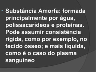 •   Substância Amorfa: formada
    principalmente por água,
    polissacarídeos e proteínas.
    Pode assumir consistência
    rígida, como por exemplo, no
    tecido ósseo; e mais líquida,
    como é o caso do plasma
    sanguíneo
 