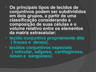 •   Os principais tipos de tecidos de
    conjuntivos podem ser subdivididos
    em dois grupos, a partir de uma
    classificação considerando a
    composição de suas células e o
    volume relativo entre os elementos
    da matriz extracelular:
•   tecido conjuntivo propriamente dito
     ( frouxo e denso).
•   tecidos conjuntivos especiais
      ( reticular, adiposo, cartilaginoso,
    ósseo e sangüíneo).
 