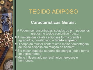 TECIDO ADIPOSO
           Características Gerais:
  # Podem ser encontradas isoladas ou em pequenos
              grupos no tecido conjuntivo frouxo;
# A maioria das células adiposas forma grandes
   agregados, constituindo o tecido adiposo;
# O corpo da mulher contém uma maior porcentagem
   de tecido adiposo em relação ao homem;
# É o maior depósito corporal de energia (sob a forma
   de triglicerídeos);
# Muito influenciado por estímulos nervosos e
   hormonais.
 