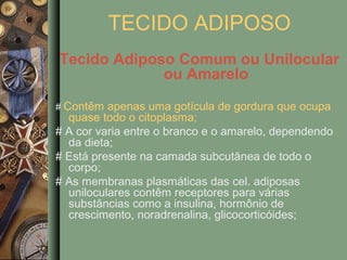 TECIDO ADIPOSO
Tecido Adiposo Comum ou Unilocular
             ou Amarelo

# Contêm apenas uma gotícula de gordura que ocupa
  quase todo o citoplasma;
# A cor varia entre o branco e o amarelo, dependendo
  da dieta;
# Está presente na camada subcutânea de todo o
  corpo;
# As membranas plasmáticas das cel. adiposas
  uniloculares contêm receptores para várias
  substâncias como a insulina, hormônio de
  crescimento, noradrenalina, glicocorticóides;
 