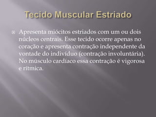    Apresenta miócitos estriados com um ou dois
    núcleos centrais. Esse tecido ocorre apenas no
    coração e apresenta contração independente da
    vontade do indivíduo (contração involuntária).
    No músculo cardíaco essa contração é vigorosa
    e rítmica.
 