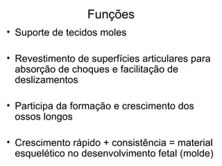 Funções Suporte de tecidos moles Revestimento de superfícies articulares para absorção de choques e facilitação de deslizamentos Participa da formação e crescimento dos ossos longos Crescimento rápido + consistência = material esquelético no desenvolvimento fetal (molde) 
