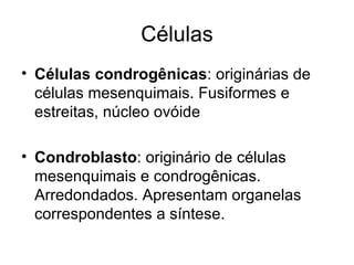 Células Células condrogênicas : originárias de células mesenquimais. Fusiformes e estreitas, núcleo ovóide Condroblasto : originário de células mesenquimais e condrogênicas. Arredondados. Apresentam organelas correspondentes a síntese. 