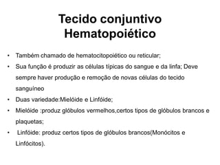 Tecido conjuntivo
                    Hematopoiético
•   Também chamado de hematocitopoiético ou reticular;
•   Sua função é produzir as células típicas do sangue e da linfa; Deve
    sempre haver produção e remoção de novas células do tecido
    sanguíneo
•   Duas variedade:Mielóide e Linfóide;
•   Mielóide :produz glóbulos vermelhos,certos tipos de glóbulos brancos e
    plaquetas;
•   Linfóide: produz certos tipos de glóbulos brancos(Monócitos e
    Linfócitos).
 